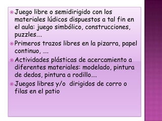  Juego   libre o semidirigido con los
  materiales lúdicos dispuestos a tal fin en
  el aula: juego simbólico, construcciones,
  puzzles….
 Primeros trazos libres en la pizarra, papel
  continuo, ….
 Actividades plásticas de acercamiento a
  diferentes materiales: modelado, pintura
  de dedos, pintura a rodillo….
 Juegos libres y/o dirigidos de corro o
  filas en el patio
 