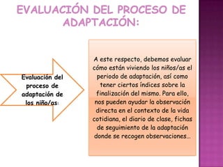 A este respecto, debemos evaluar
                 cómo están viviendo los niños/as el
Evaluación del     periodo de adaptación, así como
 proceso de         tener ciertos índices sobre la
adaptación de      finalización del mismo. Para ello,
 los niño/as:     nos pueden ayudar la observación
                  directa en el contexto de la vida
                 cotidiana, el diario de clase, fichas
                   de seguimiento de la adaptación
                  donde se recogen observaciones…
 