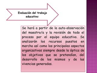 Evaluación del trabajo
      educativo:



   Se hará a partir de la auto-observación
   del maestro/a y la revisión de todo el
   proceso por el equipo educativo. Se
   analizarán los recursos puestos en
   marcha así como los principales aspectos
   organizativos siempre desde la óptica de
   los objetivos que se pretendían, del
   desarrollo de los mismos y de las
   vivencias generadas.
 