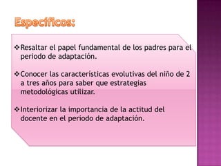 Resaltar el papel fundamental de los padres para el
 periodo de adaptación.

Conocer las características evolutivas del niño de 2
 a tres años para saber que estrategias
 metodológicas utilizar.

Interiorizar la importancia de la actitud del
 docente en el periodo de adaptación.
 