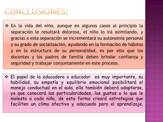  En la vida del niño, aunque en algunos casos al principio la
  separación le resultará dolorosa, el niño lo irá asimilando, y
  gracias a esta separación se incrementará su autonomía personal
  y su grado de socialización, ayudando en la formación de hábitos
  y en la estructura de su personalidad, es por ello que los
  docentes y los padres de familia deben brindar confianza y
  seguridad y trabajar conjuntamente en este proceso.


 El papel de la educadora o educador es muy importante, su
  habilidad, su empatía y equilibrio emocional posibilitará el
  manejo conductual en el aula, ella también deberá adaptarse,
  ya que conocerá las particularidades, los gustos o lo que le
  molesta a cada niño, de esta forma creará estrategias que
  faciliten un clima afectivo y adecuado para el aprendizaje.
 