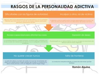 RASGOS DE LA PERSONALIDAD ADICTIVA
Ramón Aquino
No querer crecer nunca falta de fronteras
La adicción ofrece una tierra de nadie en la que las necesidades del
adicto son satisfechas sin ningún esfuerzo de su parte, su conducta no
tiene consecuencias y el no se obligado a asumir ningún riesgo
La conducta compulsiva brinda un modo de evitar tener que fijar
fronteras
Escasa capacidad para afrontar las cosas Expresión de deseo
La actividad adictiva congela el tiempo, acorta la vida y suministra una
vía de evasión de manera que el adicto no se ve obligado a afrontar los
problemas .
El autoengaño es un terreno fértil en el que se arraigan el mecanismo de
defensa adictivo de la negación.
Dificultades con las figuras de autoridad Inculpar a otros, rol de victima
Algunas adicciones representan la lucha del individuo con la autoridad
mientras que otras (como la adicción al trabajo) parecen servir para
ganarse la aprobación de esta.
Culpando a otros el adicto evita hacerse responsable de sus actos y se
crea una excusa para recurrir a los alteradores del estado de animo.
 
