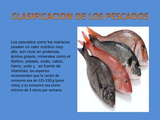 CLASIFICACION DE LOS PESCADOSLos pescados como los mariscos poseen un valor nutritivo muy alto, son ricos en proteínas, ácidos grasos, minerales como el fósforo, potasio, sodio, calcio, hierro, yodo y   es fuente de  vitaminas. los expertos recomiendan que la ración de consumo sea de 125-150 g (peso neto), y su consumo sea como mínimo de 3 veces por semana.