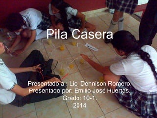 Pila Casera
Presentado a : Lic. Dennison Romero.
Presentado por: Emilio José Huertas.
Grado: 10-1.
2014
 