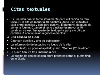 Citas textuales
 Es una idea que se toma literalmente para utilización en otro
texto. Si la cita es menor a 40 palabras, debe ir en el texto a
usar entre comillas y con letra cursiva. El punto va después de
poner la fuente. Cuando el texto a utilizar es mayor a 40
palabras, se escribe aparte del texto principal y sin utilizar
comillas. A continuación algunos ejemplos:
 Cita basada en autor
 Citar con apellido y año de publicación.
 La información de la página va luego de la cita.
 Tras el texto, se pone el apellido y año: “Gómez (2014) dice:”
 El punto final va tras finalizar la cita.
 La página de cita se coloca entre paréntesis tras el punto final
de lo citado.
 