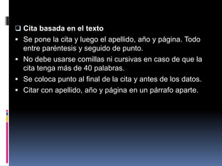  Cita basada en el texto
 Se pone la cita y luego el apellido, año y página. Todo
entre paréntesis y seguido de punto.
 No debe usarse comillas ni cursivas en caso de que la
cita tenga más de 40 palabras.
 Se coloca punto al final de la cita y antes de los datos.
 Citar con apellido, año y página en un párrafo aparte.
 