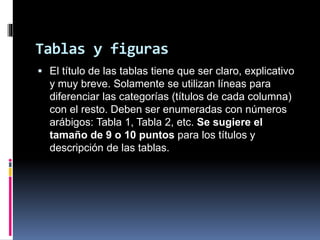 Tablas y figuras
 El título de las tablas tiene que ser claro, explicativo
y muy breve. Solamente se utilizan líneas para
diferenciar las categorías (títulos de cada columna)
con el resto. Deben ser enumeradas con números
arábigos: Tabla 1, Tabla 2, etc. Se sugiere el
tamaño de 9 o 10 puntos para los títulos y
descripción de las tablas.
 