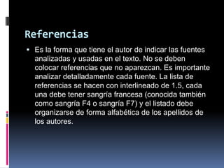 Referencias
 Es la forma que tiene el autor de indicar las fuentes
analizadas y usadas en el texto. No se deben
colocar referencias que no aparezcan. Es importante
analizar detalladamente cada fuente. La lista de
referencias se hacen con interlineado de 1.5, cada
una debe tener sangría francesa (conocida también
como sangría F4 o sangría F7) y el listado debe
organizarse de forma alfabética de los apellidos de
los autores.
 