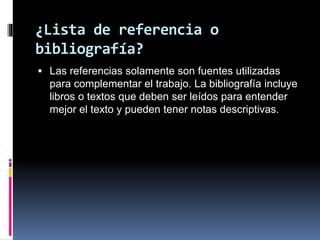 ¿Lista de referencia o
bibliografía?
 Las referencias solamente son fuentes utilizadas
para complementar el trabajo. La bibliografía incluye
libros o textos que deben ser leídos para entender
mejor el texto y pueden tener notas descriptivas.
 