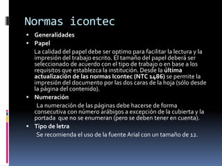 Normas icontec
 Generalidades
 Papel
La calidad del papel debe ser optimo para facilitar la lectura y la
impresión del trabajo escrito. El tamaño del papel deberá ser
seleccionado de acuerdo con el tipo de trabajo o en base a los
requisitos que establezca la institución. Desde la última
actualización de las normas Icontec (NTC 1486) se permite la
impresión del documento por las dos caras de la hoja (sólo desde
la página del contenido).
 Numeración
La numeración de las páginas debe hacerse de forma
consecutiva con número arábigos a excepción de la cubierta y la
portada que no se enumeran (pero se deben tener en cuenta).
 Tipo de letra
Se recomienda el uso de la fuente Arial con un tamaño de 12.
 