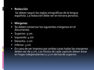  Redacción
Se deben seguir las reglas ortográficas de la lengua
española. La redacción debe ser en tercera persona.
 Márgenes
 Se deben conservar los siguientes márgenes en el
documento:
 Superior: 3 cm
 Izquierdo: 4 cm
 Derecho: 2 cm
 Inferior: 3 cm
 En caso de ser impreso por ambas caras todas las margenes
deben ser de 3 cm. Los títulos de cada capitulo deben estar
en hojas independientes a 3 cm del borde superior.
 