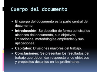 Cuerpo del documento
 El cuerpo del documento es la parte central del
documento:
 Introducción: Se describe de forma concisa los
alcances del documento, sus objetivos,
limitaciones, metodologías empleadas y sus
aplicaciones.
 Capítulos: Divisiones mayores del trabajo.
 Conclusiones: Se presentan los resultados del
trabajo que deben dar respuesta a los objetivos
y propósitos descritos en los preliminares.
 