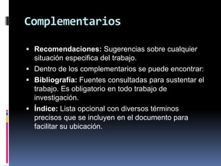 Complementarios
 Recomendaciones: Sugerencias sobre cualquier
situación especifica del trabajo.
 Dentro de los complementarios se puede encontrar:
 Bibliografía: Fuentes consultadas para sustentar el
trabajo. Es obligatorio en todo trabajo de
investigación.
 Índice: Lista opcional con diversos términos
precisos que se incluyen en el documento para
facilitar su ubicación.
 