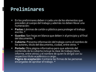 Preliminares
 En los preliminares deben ir cada uno de los elementos que
preceden al cuerpo del trabajo y además no deben llevar una
numeración:
 Pastas: Láminas de cartón o plástico para proteger el trabajo
escrito. *
 Guardas: Son hojas en blanco que deben ir al principio y al final
del documento. *
 Cubierta: Presenta información del trabajo como el nombre de
los autores, titulo del documento, ciudad, entre otros. *
 Portada: Otra página informativa pero que además del
contenido de la cubierta incluye la clase de trabajo (tesis,
informe, entre otros) y el nombre de quien lo dirigió con su
respectivo título académico o cargo.
Página de aceptación: Contiene las firmas de las personas
encargadas de aprobar el trabajo. *
 