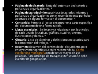  Página de dedicatoria: Nota del autor con dedicatoria a
personas u organizaciones. *
 Página de agradecimientos: Nota de agradecimientos a
personas u organizaciones con el reconocimiento por haber
aportado de alguna forma con el documento. *
 Contenido: Permitir al lector encontrar una parte especifica
del documento de una forma rápida.
 Listas especiales: Se listan y se relacionan con los títulos
de cada una de las tablas, gráficos, cuadros, anexos,
ilustraciones y demás. *
 Glosario: Lista de términos y definiciones necesarios para
la compresión del trabajo. *
 Resumen: Resumen del contenido del documento, para
ensayos y monografías (Lectura recomendada: Cómo
escribir una monografía) no debe ser mayor de 250
palabras. Para otro tipo de trabajos extensos no se debe
exceder de 500 palabras.
 