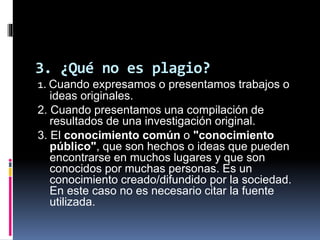 3. ¿Qué no es plagio?
1. Cuando expresamos o presentamos trabajos o
ideas originales.
2. Cuando presentamos una compilación de
resultados de una investigación original.
3. El conocimiento común o "conocimiento
público", que son hechos o ideas que pueden
encontrarse en muchos lugares y que son
conocidos por muchas personas. Es un
conocimiento creado/difundido por la sociedad.
En este caso no es necesario citar la fuente
utilizada.
 