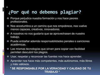 .
¿Por qué no debemos plagiar?
 Porque perjudica nuestra formación y nos hace peores
profesionales.
 Nos acostumbra a un camino que nos empobrece, nos vuelve
menos capaces, creativos, innovadores.
 A nosotros no nos gustaría que se aprovechasen de nuestro
trabajo.
 Puede entrañar además responsabilidades penales o sanciones
académicas.
 Las mismas tecnologías que sirven para copiar con facilidad
permiten descubrir los plagios.
 Usar, respetar y reconocer las fuentes nos hace aprender.
 Aprender nos hace más competentes, más autónomos, más libres
y más valiosos.
" SE RESPONSABLE POR LA VERACIDAD Y CALIDAD DE TU
TRABAJO “
 