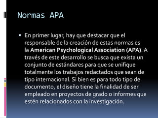 Normas APA
 En primer lugar, hay que destacar que el
responsable de la creación de estas normas es
la American Psychological Association (APA). A
través de este desarrollo se busca que exista un
conjunto de estándares para que se unifique
totalmente los trabajos redactados que sean de
tipo internacional. Si bien es para todo tipo de
documento, el diseño tiene la finalidad de ser
empleado en proyectos de grado o informes que
estén relacionados con la investigación.
 