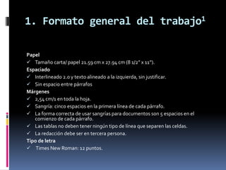 1. Formato general del trabajo1
Papel
 Tamaño carta/ papel 21.59 cm x 27.94 cm (8 1/2” x 11”).
Espaciado
 Interlineado 2.0 y texto alineado a la izquierda, sin justificar.
 Sin espacio entre párrafos
Márgenes
 2,54 cm/1 en toda la hoja.
 Sangría: cinco espacios en la primera línea de cada párrafo.
 La forma correcta de usar sangrías para documentos son 5 espacios en el
comienzo de cada párrafo.
 Las tablas no deben tener ningún tipo de línea que separen las celdas.
 La redacción debe ser en tercera persona.
Tipo de letra
 Times New Roman: 12 puntos.
 