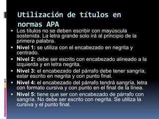 Utilización de títulos en
normas APA
 Los títulos no se deben escribir con mayúscula
sostenida. La letra grande solo irá al principio de la
primera palabra.
 Nivel 1: se utiliza con el encabezado en negrita y
centrado.
 Nivel 2: debe ser escrito con encabezado alineado a la
izquierda y en letra negrita.
 Nivel 3: el encabezado del párrafo debe tener sangría,
estar escrito en negrita y con punto final.
 Nivel 4: el encabezado del párrafo tendrá sangría, letra
con formato cursiva y con punto en el final de la línea.
 Nivel 5: tiene que ser con encabezado de párrafo con
sangría. No debe ser escrito con negrita. Se utiliza la
cursiva y el punto final.
 