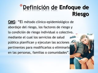 *Definición de Enfoque de 
Riesgo 
OMS: “El método clínico-epidemiológico de 
abordaje del riesgo, los factores de riesgo y 
la condición de riesgo individual o colectivo, 
mediante el cual los servicios de salud 
pública planifican y ejecutan las acciones 
pertinentes para modificarlos o eliminarlos 
en las personas, familias o comunidades”. 
 