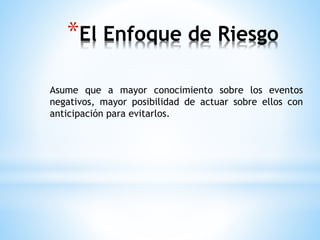 *El Enfoque de Riesgo 
Asume que a mayor conocimiento sobre los eventos 
negativos, mayor posibilidad de actuar sobre ellos con 
anticipación para evitarlos. 
 