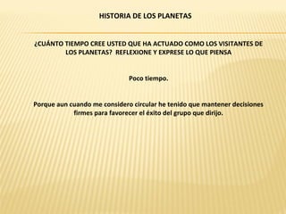 HISTORIA DE LOS PLANETAS


¿CUÁNTO TIEMPO CREE USTED QUE HA ACTUADO COMO LOS VISITANTES DE
        LOS PLANETAS? REFLEXIONE Y EXPRESE LO QUE PIENSA


                              Poco tiempo.


Porque aun cuando me considero circular he tenido que mantener decisiones
            firmes para favorecer el éxito del grupo que dirijo.
 