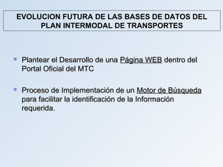 EVOLUCION FUTURA DE LAS BASES DE DATOS DEL
     PLAN INTERMODAL DE TRANSPORTES



   Plantear el Desarrollo de una Página WEB dentro del
    Portal Oficial del MTC

   Proceso de Implementación de un Motor de Búsqueda
    para facilitar la identificación de la Información
    requerida.
 