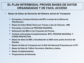 EL PLAN INTERMODAL PROVEE BASES DE DATOS
          ORGANIZADAS Y DE FACIL ACCESO
   Bases de Datos de Demanda del Sistema actual de Transporte

        Encuestas y Conteos Directos del MTC a través de la Oficina de
         Planificación.
        Bases de Índice Medio Diario por Tramos y tipo de Vehículo - IMD
        Encuestas y Conteos de PROVIAS NACIONAL
        Estimación del IMD en los Proyectos de Provías.
        Conteos y Encuestas Complementarias, MTC, PROVIAS NACIONAL Y
         OTROS PROYECTOS.
        Bases de datos de IMD y Actualización al 2004 como punto de Inicio del
         Estudio.
        Bases de Data de Transporte por la Red Vial Nacional Propuesta por el PIT.
        Bases de Data de Tráfico Ferroviario, Marítimo y Aéreo.
        Bases Complementarias
        Proyecciones de Demanda
 