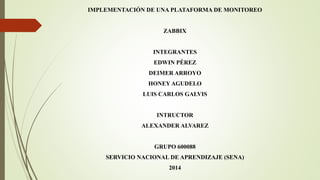 IMPLEMENTACIÓN DE UNA PLATAFORMA DE MONITOREO 
ZABBIX 
INTEGRANTES 
EDWIN PÉREZ 
DEIMER ARROYO 
HONEY AGUDELO 
LUIS CARLOS GALVIS 
INTRUCTOR 
ALEXANDER ALVAREZ 
GRUPO 600088 
SERVICIO NACIONAL DE APRENDIZAJE (SENA) 
2014 
 