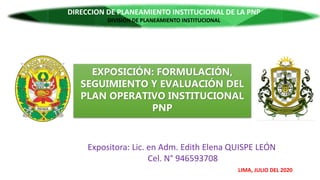 EXPOSICIÓN: FORMULACIÓN,
SEGUIMIENTO Y EVALUACIÓN DEL
PLAN OPERATIVO INSTITUCIONAL
PNP
SECRETARIA EJECUTIVA
DIRECCIÓN DE PLANEAMIENTO INSTITUCIONAL
DIVISIÓN DE PLANEAMIENTO
Expositora: Lic. en Adm. Edith Elena QUISPE LEÓN
Cel. N° 946593708
LIMA, JULIO DEL 2020
DIRECCION DE PLANEAMIENTO INSTITUCIONAL DE LA PNP
DIRECCION DE PLANEAMIENTO INSTITUCIONAL DE LA PNP
DIVISIÓN DE PLANEAMIENTO INSTITUCIONAL
 