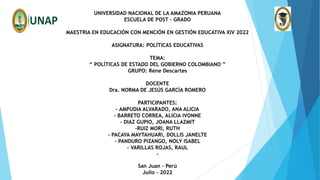 UNIVERSIDAD NACIONAL DE LA AMAZONIA PERUANA
ESCUELA DE POST – GRADO
MAESTRIA EN EDUCACIÓN CON MENCIÓN EN GESTIÓN EDUCATIVA XIV 2022
ASIGNATURA: POLÍTICAS EDUCATIVAS
TEMA:
“ POLÍTICAS DE ESTADO DEL GOBIERNO COLOMBIANO ”
GRUPO: Rene Descartes
DOCENTE
Dra. NORMA DE JESÚS GARCÍA ROMERO
PARTICIPANTES:
- AMPUDIA ALVARADO, ANA ALICIA
- BARRETO CORREA, ALICIA IVONNE
- DIAZ GUPIO, JOANA LLAZMIT
-RUIZ MORI, RUTH
- PACAYA MAYTAHUARI, DOLLIS JANELTE
- PANDURO PIZANGO, NOLY ISABEL
- VARILLAS ROJAS, RAUL
-
San Juan – Perú
Julio - 2022
 