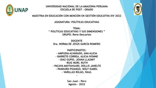UNIVERSIDAD NACIONAL DE LA AMAZONIA PERUANA
ESCUELA DE POST – GRADO
MAESTRIA EN EDUCACIÓN CON MENCIÓN EN GESTIÓN EDUCATIVA XIV 2022
ASIGNATURA: POLÍTICAS EDUCATIVAS
TEMA:
“ POLÍTICAS EDUCATIVAS Y SUS DIMENSIONES ”
GRUPO: Rene Descartes
DOCENTE
Dra. NORMA DE JESÚS GARCÍA ROMERO
PARTICIPANTES:
- AMPUDIA ALVARADO, ANA ALICIA
- BARRETO CORREA, ALICIA IVONNE
- DIAZ GUPIO, JOANA LLAZMIT
-RUIZ MORI, RUTH
- PACAYA MAYTAHUARI, DOLLIS JANELTE
- PANDURO PIZANGO, NOLY ISABEL
- VARILLAS ROJAS, RAUL
-
San Juan – Perú
Agosto - 2022
 