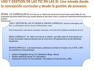 DESDE LO CURRICULAR (El currículo es un intento de comunicar los principios esenciales de una
propuesta educativa detal forma que quede abierta al escrutinio critico y pueda ser traducida efectivamente a la
practica
(Stenhouse Lawrence 1975)
USO Y GESTION DE LAS TIC DESDE EL MACRO CURRICULO: Aspectos teleológicos del
PEI y su articulación con las normas institucionales, como:
Plan de desarrollo, resoluciones, acuerdos, directivas, en función de los objetivos educativos de la IE
MESO CURRICULO: El meso currículo es un diseño que debe estar en línea directa con
el plan de estudio institucional para que se nutra de él. (El agrupamiento de las diferentes
disciplinas)
MICROCURRICULO: Las experiencias y practicas ocurridas en el aula o en un EVA o AVA
(la enseñanza y el aprendizaje )
 Gestión Pedagógica de las TIC (slideshare, Blogs, videos)
 Gestión didácticas de las TIC (educaplay)
 Evaluación con las TIC (hot potatoes, formularios en línea de drive, LMS)
 