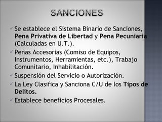 Se establece el Sistema Binario de Sanciones,  Pena Privativa de Libertad  y  Pena Pecuniaria  (Calculadas en U.T.).  Penas Accesorias (Comiso de Equipos, Instrumentos, Herramientas, etc.), Trabajo Comunitario, Inhabilitación. Suspensión del Servicio o Autorización.  La Ley Clasifica y Sanciona C/U de los  Tipos de Delitos. Establece beneficios Procesales. 