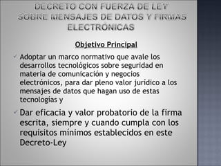 Objetivo Principal Adoptar un marco normativo que avale los desarrollos tecnológicos sobre seguridad en materia de comunicación y negocios electrónicos, para dar pleno valor jurídico a los mensajes de datos que hagan uso de estas tecnologías y Dar eficacia y valor probatorio de la firma escrita, siempre y cuando cumpla con los requisitos mínimos establecidos en este Decreto-Ley 