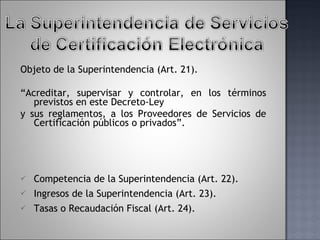 Objeto de la Superintendencia (Art. 21).  “ Acreditar, supervisar y controlar, en los términos previstos en este Decreto-Ley y sus reglamentos, a los Proveedores de Servicios de Certificación públicos o privados”.   Competencia de la Superintendencia (Art. 22). Ingresos de la Superintendencia (Art. 23). Tasas o Recaudación Fiscal (Art. 24). 