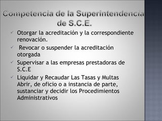 Otorgar la acreditación y la correspondiente renovación. Revocar o suspender la acreditación otorgada Supervisar a las empresas prestadoras de S.C.E Liquidar y Recaudar Las Tasas y Multas Abrir, de oficio o a instancia de parte, sustanciar y decidir los Procedimientos   Administrativos  