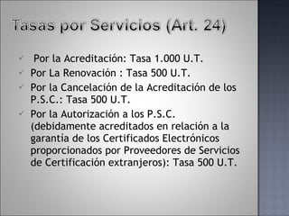   Por la Acreditación: Tasa 1.000 U.T. Por La Renovación : Tasa 500 U.T. Por la Cancelación de la Acreditación de los P.S.C.: Tasa 500 U.T. Por la Autorización a los P.S.C. (debidamente acreditados en relación a la garantía de los Certificados Electrónicos proporcionados por Proveedores de Servicios de Certificación extranjeros): Tasa 500 U.T. 
