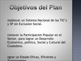 Establecer un Sistema Nacional de las TIC’s y SP sin Exclusion Social. Promover la Participacion Popular en el Sector, para lograr un Desarrollo Economico, politico, Social y Cultural del Ciudadano. Lograr un Estado Eficaz, Eficiente y Transparente. 