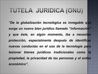 “ De la globalización tecnológica es innegable que surge un nuevo bien jurídico llamado “información” y que éste, en algún momento, iba a necesitar protección, especialmente después de identificar nuevas conductas en el uso de la tecnología para lesionar bienes jurídicos tradicionales como la propiedad, la privacidad de las personas y el orden económico”. 