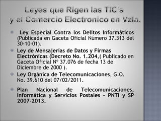Ley Especial Contra los Delitos Informáticos  (Publicada en Gaceta Oficial Número 37.313 del 30-10-01). Ley de Mensajerías de Datos y Firmas Electrónicas  ( Decreto No. 1.204 ,( Publicado en Gaceta Oficial Nº 37.076 de fecha 13 de Diciembre de 2000 ). Ley Orgánica de Telecomunicaciones , G.O. No. 39.610 del 07/02/2011.  Plan Nacional de Telecomunicaciones, Informática y Servicios Postales – PNTI y SP 2007-2013. 