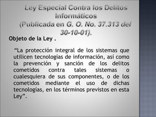 Objeto de la Ley . “ La protección integral de los sistemas que utilicen tecnologías de información, así como la prevención y sanción de los delitos cometidos contra tales sistemas o cualesquiera de sus componentes, o de los cometidos mediante el uso de dichas tecnologías, en los términos previstos en esta Ley”. 
