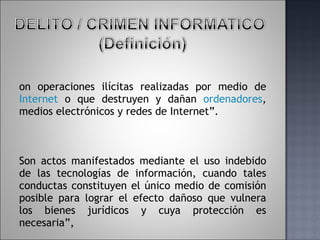 Son operaciones ilícitas realizadas por medio de  Internet  o que destruyen y dañan  ordenadores , medios electrónicos y redes de Internet”.  Son actos manifestados mediante el uso indebido de las tecnologías de información, cuando tales conductas constituyen el único medio de comisión posible para lograr el efecto dañoso que vulnera los bienes jurídicos y cuya protección es necesaria”, 