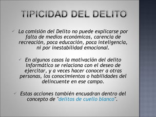La comisión del Delito no puede explicarse por falta de medios económicos, carencia de recreación, poca educación, poca inteligencia, ni por inestabilidad emocional. En algunos casos la motivación del delito informático se relaciona con el deseo de ejercitar, y a veces hacer conocer a otras personas, los conocimientos o habilidades del delincuente en ese campo. Estas acciones también encuadran dentro del concepto de " delitos de cuello blanco ".  