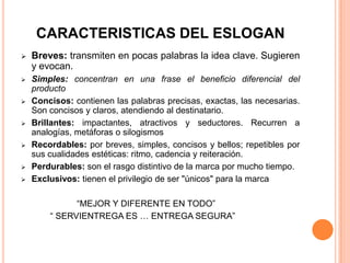 CARACTERISTICAS DEL ESLOGAN
 Breves: transmiten en pocas palabras la idea clave. Sugieren
y evocan.
 Simples: concentran en una frase el beneficio diferencial del
producto
 Concisos: contienen las palabras precisas, exactas, las necesarias.
Son concisos y claros, atendiendo al destinatario.
 Brillantes: impactantes, atractivos y seductores. Recurren a
analogías, metáforas o silogismos
 Recordables: por breves, simples, concisos y bellos; repetibles por
sus cualidades estéticas: ritmo, cadencia y reiteración.
 Perdurables: son el rasgo distintivo de la marca por mucho tiempo.
 Exclusivos: tienen el privilegio de ser "únicos" para la marca
“MEJOR Y DIFERENTE EN TODO”
“ SERVIENTREGA ES … ENTREGA SEGURA”
 