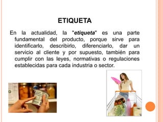 ETIQUETA
En la actualidad, la "etiqueta" es una parte
fundamental del producto, porque sirve para
identificarlo, describirlo, diferenciarlo, dar un
servicio al cliente y por supuesto, también para
cumplir con las leyes, normativas o regulaciones
establecidas para cada industria o sector.
 