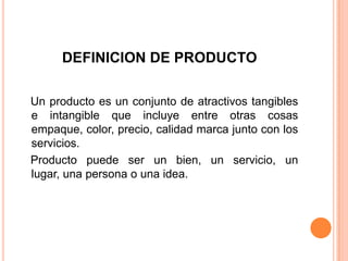 DEFINICION DE PRODUCTO
Un producto es un conjunto de atractivos tangibles
e intangible que incluye entre otras cosas
empaque, color, precio, calidad marca junto con los
servicios.
Producto puede ser un bien, un servicio, un
lugar, una persona o una idea.
 