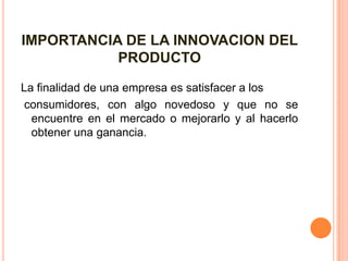 IMPORTANCIA DE LA INNOVACION DEL
PRODUCTO
La finalidad de una empresa es satisfacer a los
consumidores, con algo novedoso y que no se
encuentre en el mercado o mejorarlo y al hacerlo
obtener una ganancia.
 
