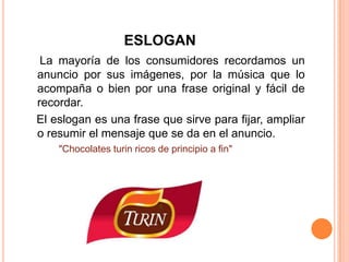 ESLOGAN
La mayoría de los consumidores recordamos un
anuncio por sus imágenes, por la música que lo
acompaña o bien por una frase original y fácil de
recordar.
El eslogan es una frase que sirve para fijar, ampliar
o resumir el mensaje que se da en el anuncio.
"Chocolates turin ricos de principio a fin"
 